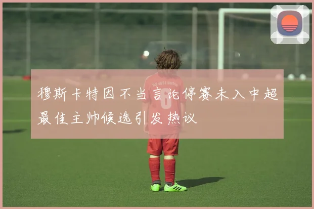 穆斯卡特因不当言论停赛未入中超最佳主帅候选引发热议