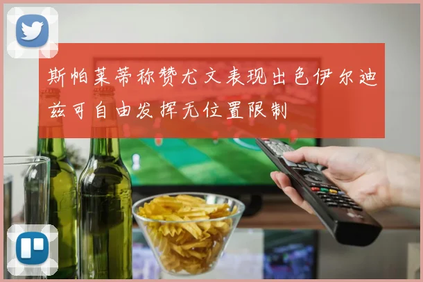 斯帕莱蒂称赞尤文表现出色伊尔迪兹可自由发挥无位置限制