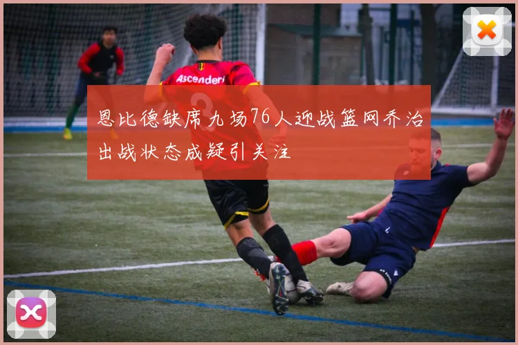 恩比德缺席九场76人迎战篮网乔治出战状态成疑引关注