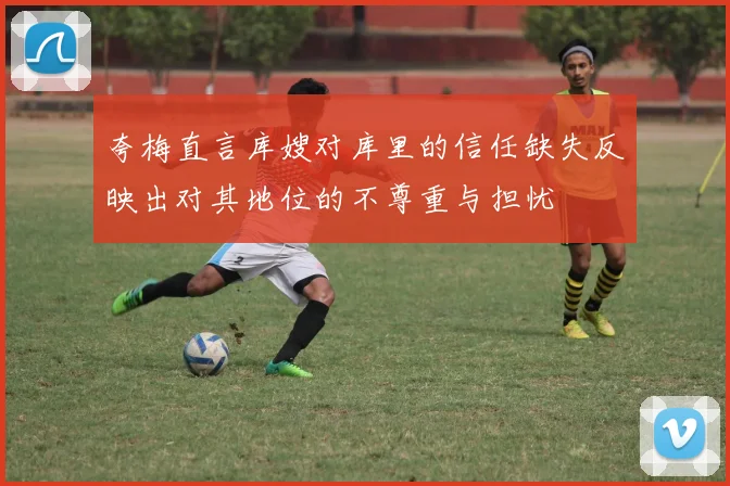 夸梅直言库嫂对库里的信任缺失反映出对其地位的不尊重与担忧