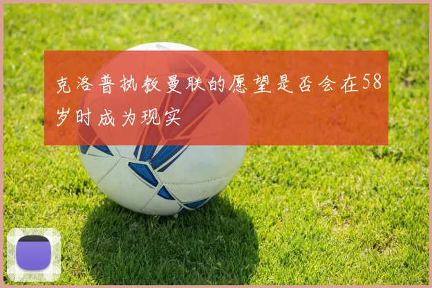 克洛普执教曼联的愿望是否会在58岁时成为现实