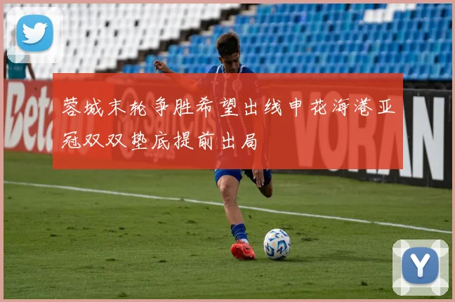 蓉城末轮争胜希望出线申花海港亚冠双双垫底提前出局