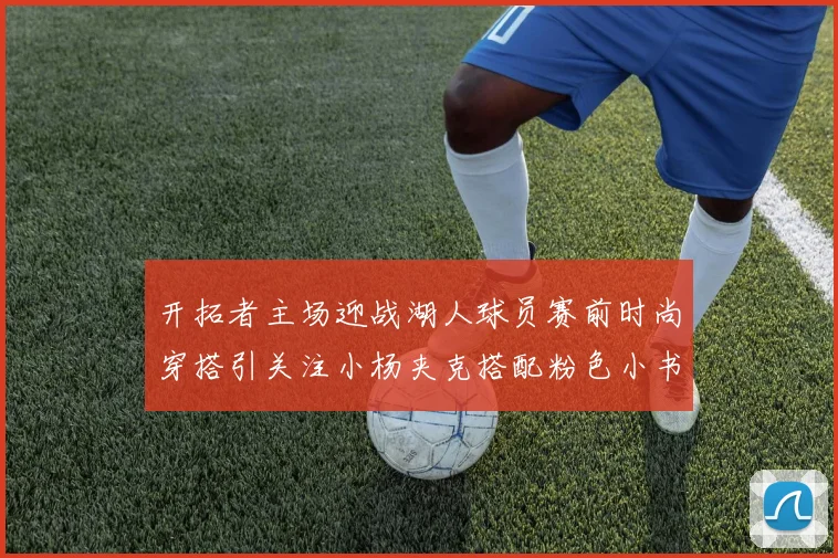 开拓者主场迎战湖人球员赛前时尚穿搭引关注小杨夹克搭配粉色小书包