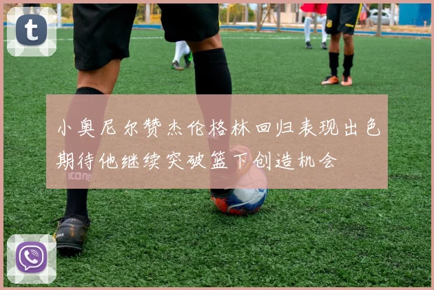 小奥尼尔赞杰伦格林回归表现出色期待他继续突破篮下创造机会