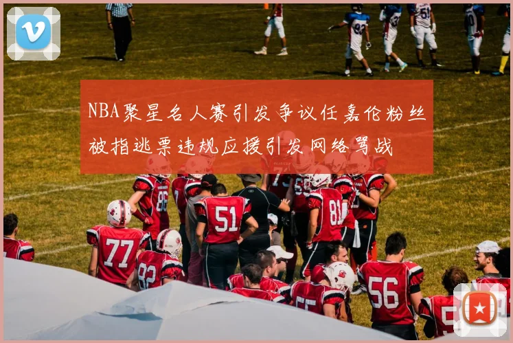 NBA聚星名人赛引发争议任嘉伦粉丝被指逃票违规应援引发网络骂战