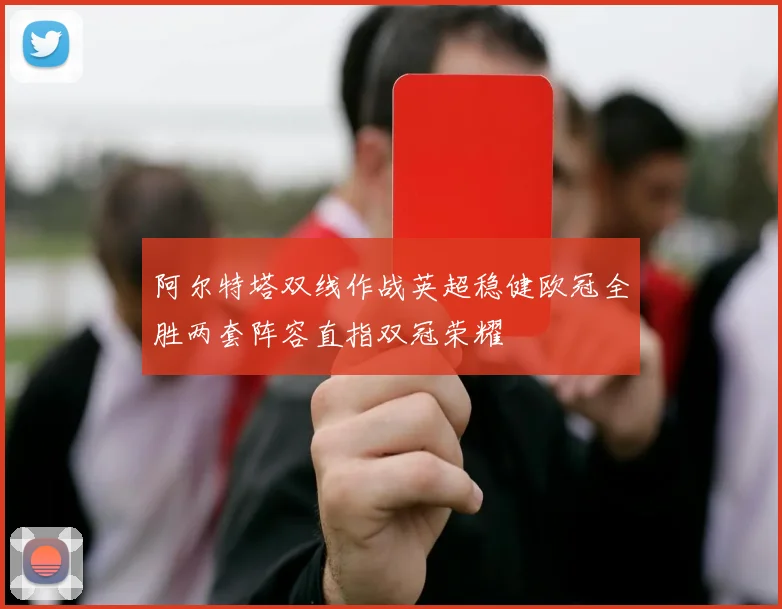 阿尔特塔双线作战英超稳健欧冠全胜两套阵容直指双冠荣耀