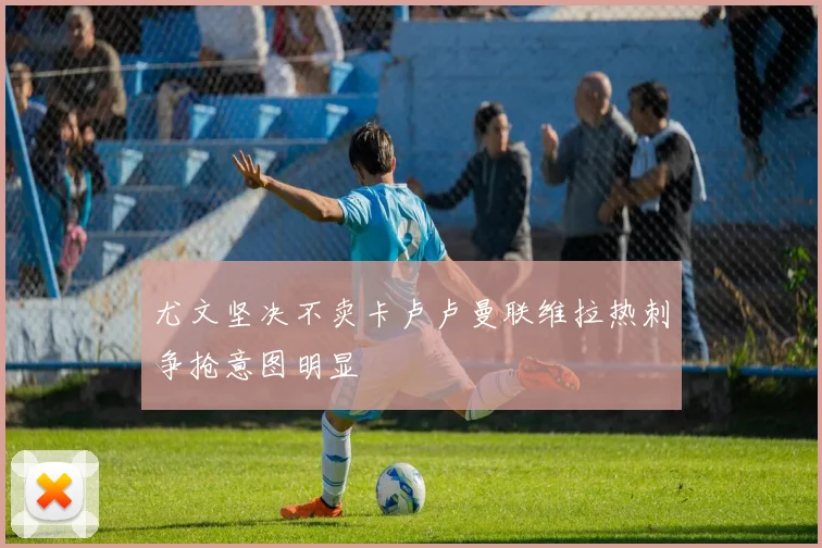 尤文坚决不卖卡卢卢曼联维拉热刺争抢意图明显
