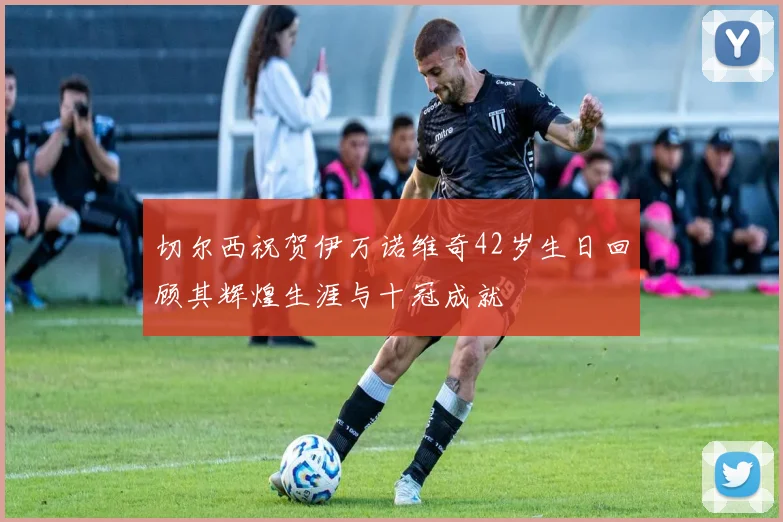 切尔西祝贺伊万诺维奇42岁生日回顾其辉煌生涯与十冠成就
