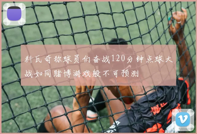 科瓦奇称球员们奋战120分钟点球大战如同赌博游戏般不可预测
