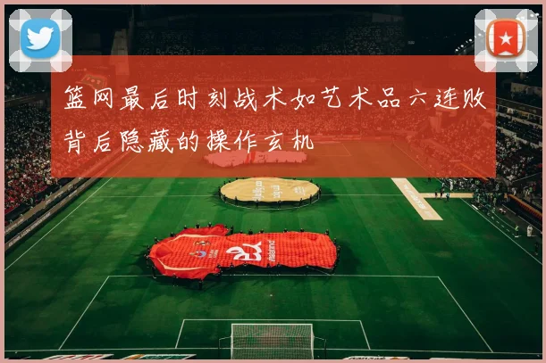 篮网最后时刻战术如艺术品六连败背后隐藏的操作玄机