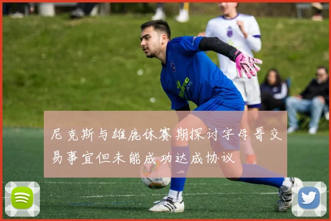 尼克斯与雄鹿休赛期探讨字母哥交易事宜但未能成功达成协议