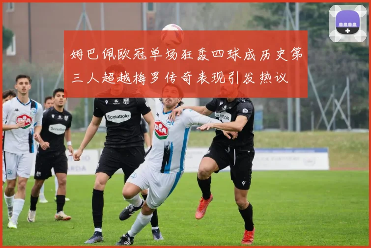 姆巴佩欧冠单场狂轰四球成历史第三人超越梅罗传奇表现引发热议