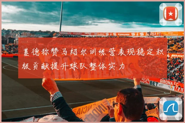 基德称赞马绍尔训练营表现稳定积极贡献提升球队整体实力