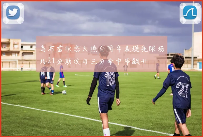 乌布雷状态火热合同年表现亮眼场均21分助攻与三分命中率飙升