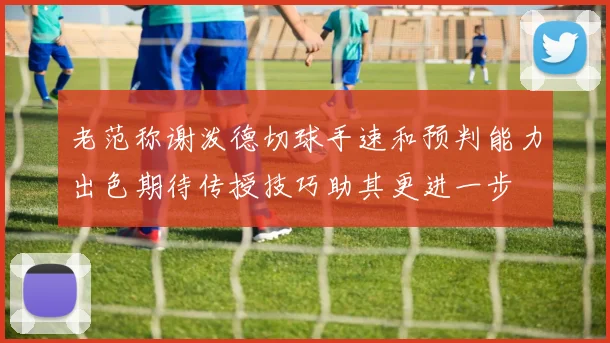 老范称谢泼德切球手速和预判能力出色期待传授技巧助其更进一步