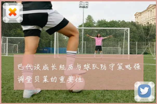 巴代谈成长经历与球队防守策略强调登贝莱的重要性