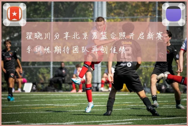 翟晓川分享北京男篮合照开启新赛季训练期待团队再创佳绩