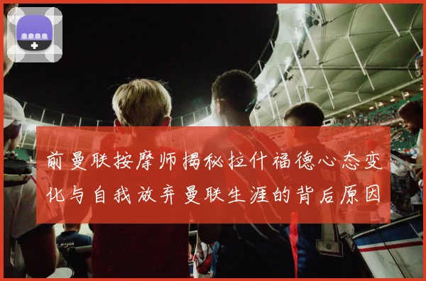 前曼联按摩师揭秘拉什福德心态变化与自我放弃曼联生涯的背后原因