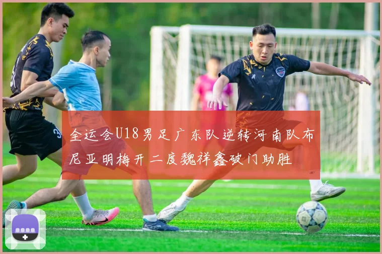 全运会U18男足广东队逆转河南队布尼亚明梅开二度魏祥鑫破门助胜