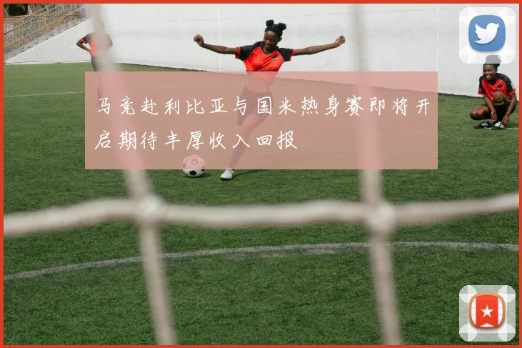 马竞赴利比亚与国米热身赛即将开启期待丰厚收入回报