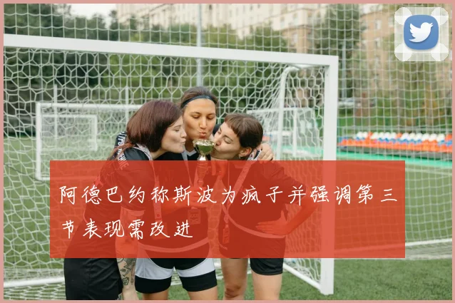 阿德巴约称斯波为疯子并强调第三节表现需改进