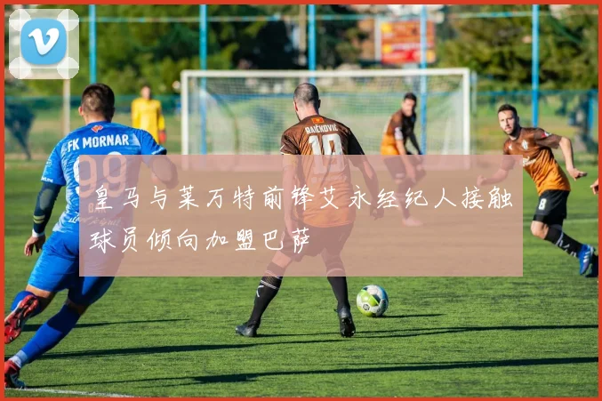 皇马与莱万特前锋艾永经纪人接触球员倾向加盟巴萨