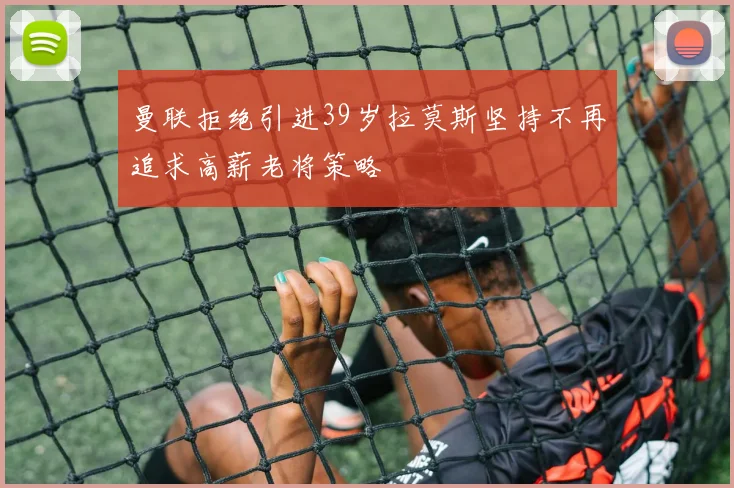 曼联拒绝引进39岁拉莫斯坚持不再追求高薪老将策略