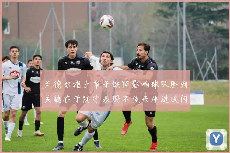 兰德尔指出华子缺阵影响球队胜利关键在于防守表现不佳而非进攻问题