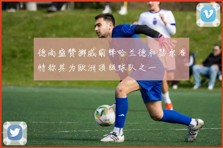 德尚盛赞挪威前锋哈兰德和瑟尔洛特称其为欧洲顶级球队之一