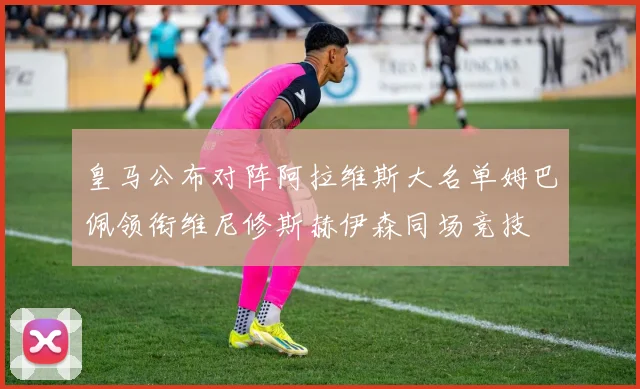 皇马公布对阵阿拉维斯大名单姆巴佩领衔维尼修斯赫伊森同场竞技