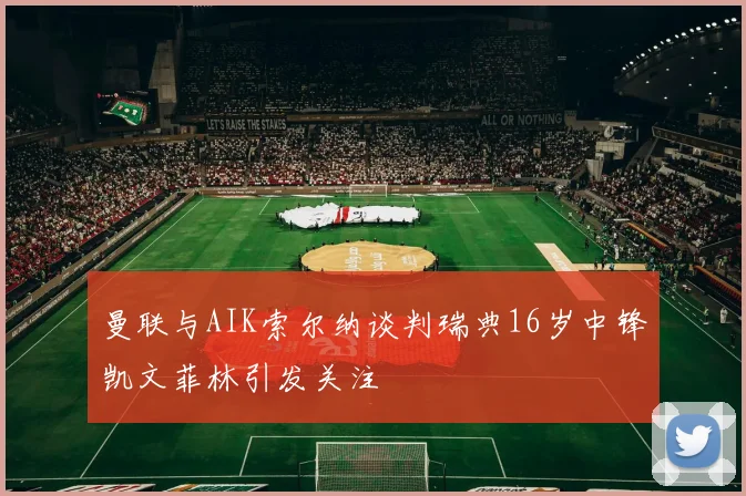 曼联与AIK索尔纳谈判瑞典16岁中锋凯文菲林引发关注
