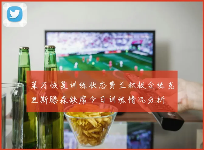 莱万恢复训练状态费兰积极合练克里斯滕森缺席今日训练情况分析