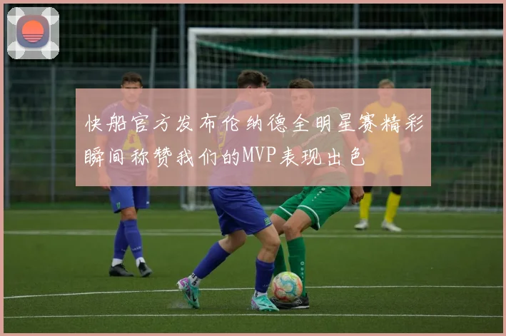 快船官方发布伦纳德全明星赛精彩瞬间称赞我们的MVP表现出色