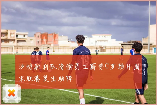 沙特胜利队清偿员工薪资C罗预计周末联赛复出助阵