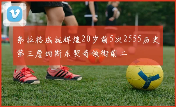 弗拉格成就辉煌20岁前5次2555历史第三詹姆斯东契奇领衔前二