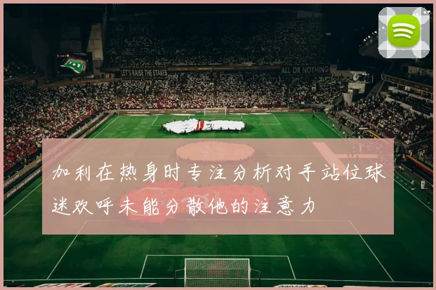 加利在热身时专注分析对手站位球迷欢呼未能分散他的注意力