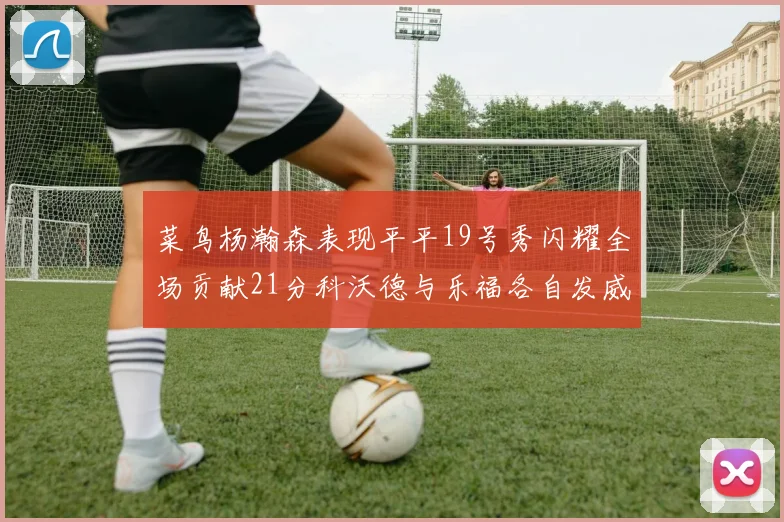 菜鸟杨瀚森表现平平19号秀闪耀全场贡献21分科沃德与乐福各自发威